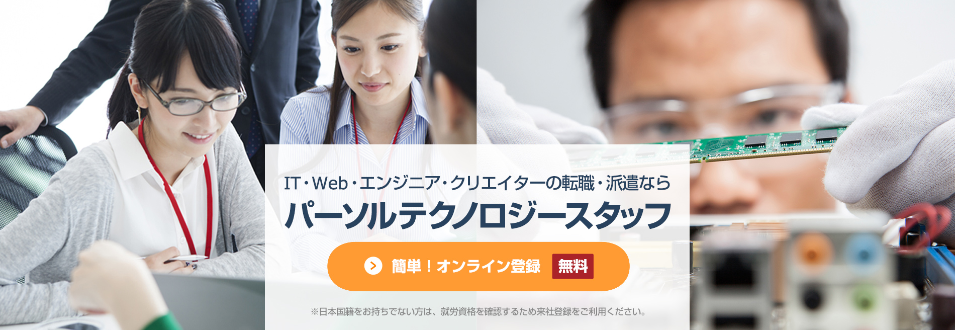 簡単！オンライン登録[無料]、IT・Web・エンジニア・クリエイターの派遣ならパーソルテクノロジースタッフのエンジニア派遣、※日本国籍をお持ちでない方は、就労資格を確認するため来社登録をご利用ください。